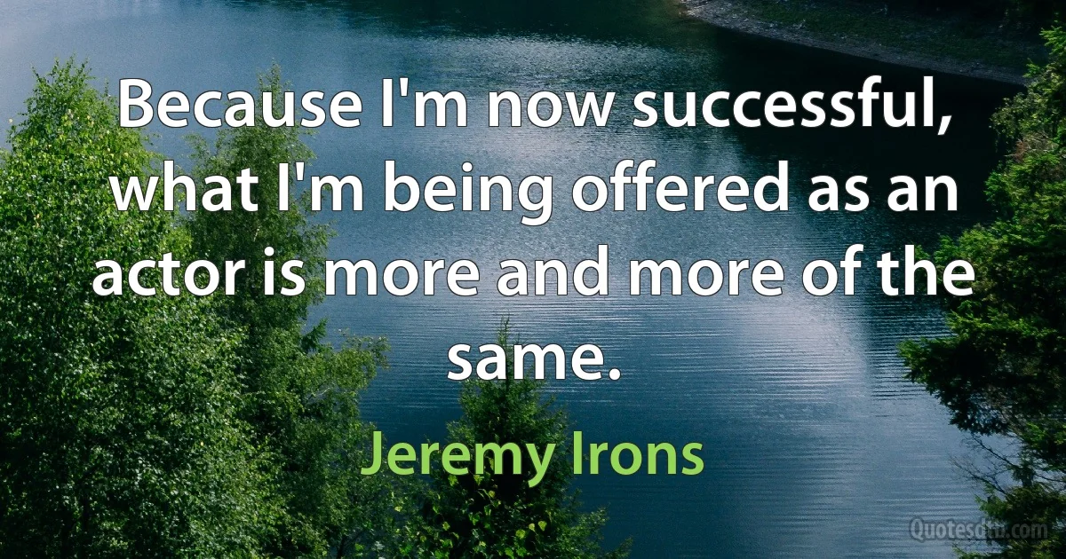 Because I'm now successful, what I'm being offered as an actor is more and more of the same. (Jeremy Irons)