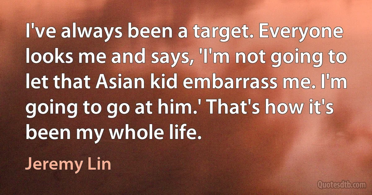 I've always been a target. Everyone looks me and says, 'I'm not going to let that Asian kid embarrass me. I'm going to go at him.' That's how it's been my whole life. (Jeremy Lin)