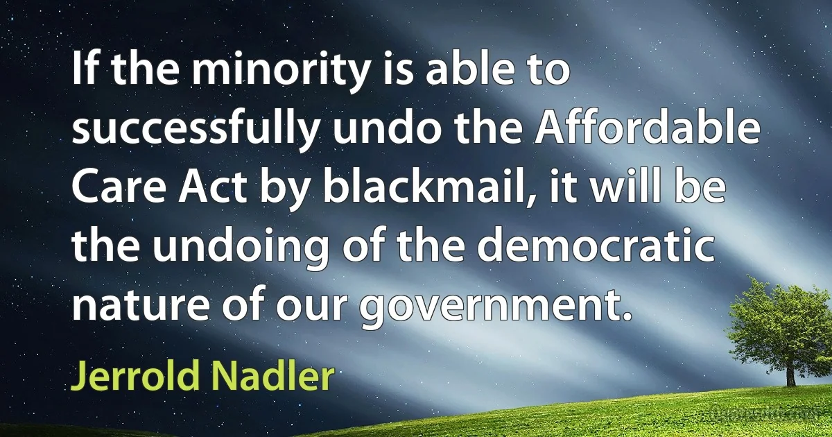 If the minority is able to successfully undo the Affordable Care Act by blackmail, it will be the undoing of the democratic nature of our government. (Jerrold Nadler)