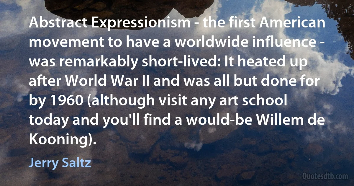 Abstract Expressionism - the first American movement to have a worldwide influence - was remarkably short-lived: It heated up after World War II and was all but done for by 1960 (although visit any art school today and you'll find a would-be Willem de Kooning). (Jerry Saltz)