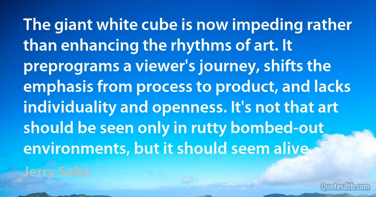 The giant white cube is now impeding rather than enhancing the rhythms of art. It preprograms a viewer's journey, shifts the emphasis from process to product, and lacks individuality and openness. It's not that art should be seen only in rutty bombed-out environments, but it should seem alive. (Jerry Saltz)