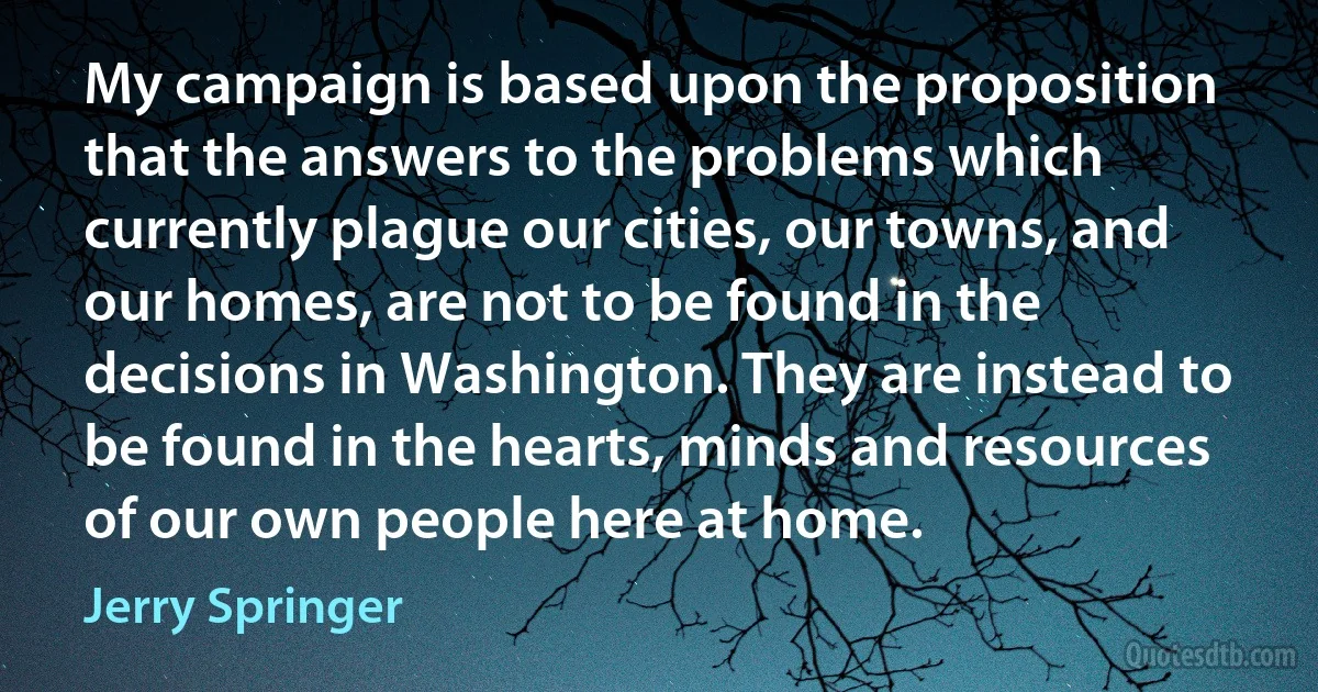 My campaign is based upon the proposition that the answers to the problems which currently plague our cities, our towns, and our homes, are not to be found in the decisions in Washington. They are instead to be found in the hearts, minds and resources of our own people here at home. (Jerry Springer)