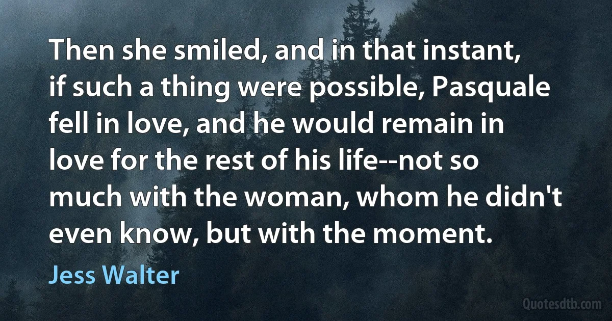 Then she smiled, and in that instant, if such a thing were possible, Pasquale fell in love, and he would remain in love for the rest of his life--not so much with the woman, whom he didn't even know, but with the moment. (Jess Walter)