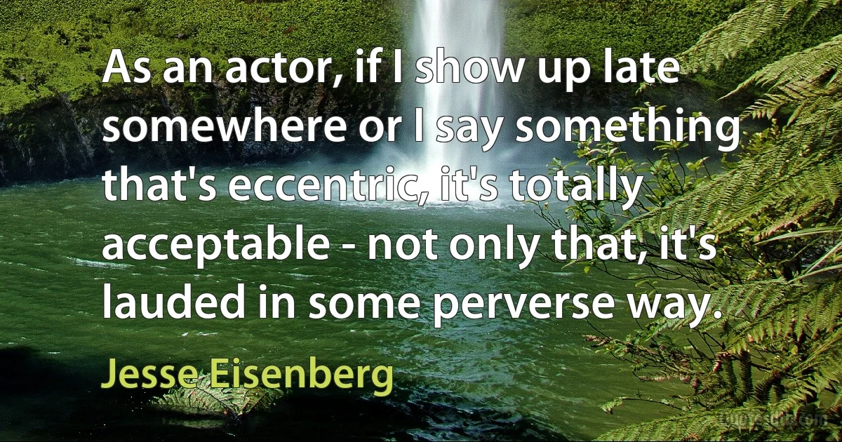 As an actor, if I show up late somewhere or I say something that's eccentric, it's totally acceptable - not only that, it's lauded in some perverse way. (Jesse Eisenberg)