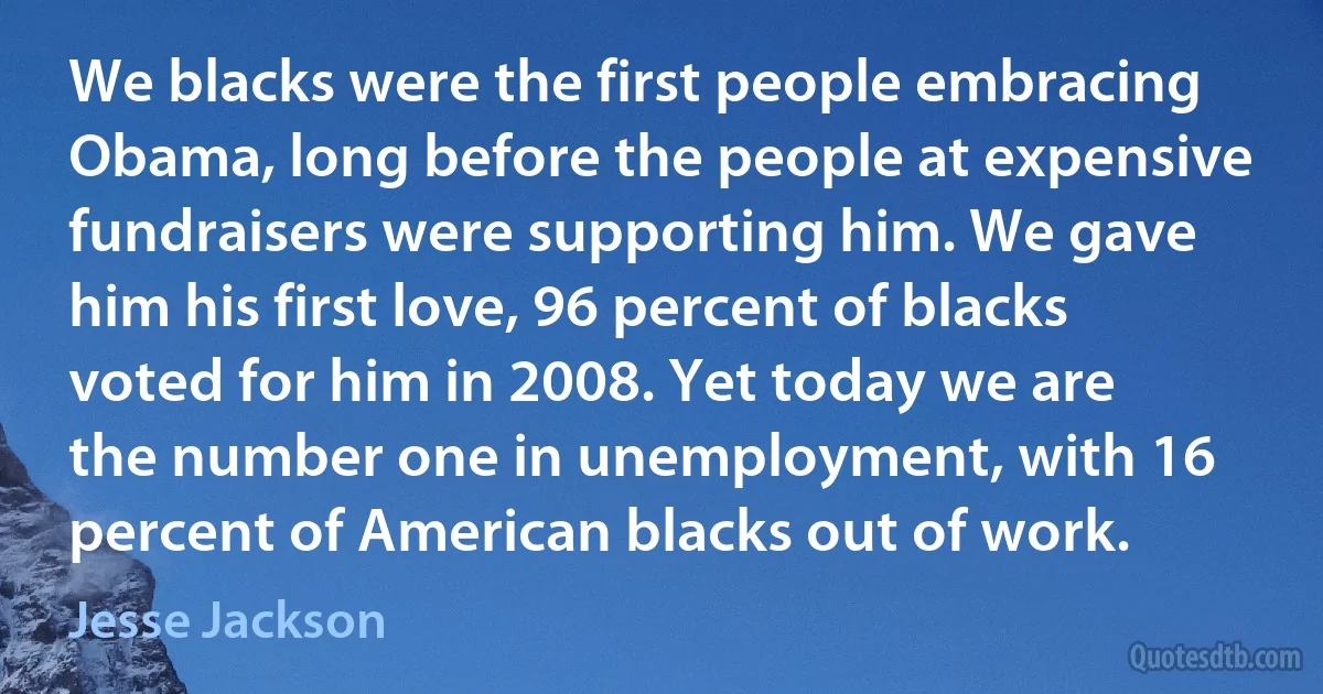 We blacks were the first people embracing Obama, long before the people at expensive fundraisers were supporting him. We gave him his first love, 96 percent of blacks voted for him in 2008. Yet today we are the number one in unemployment, with 16 percent of American blacks out of work. (Jesse Jackson)