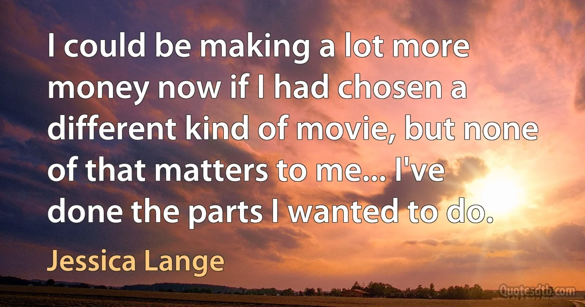 I could be making a lot more money now if I had chosen a different kind of movie, but none of that matters to me... I've done the parts I wanted to do. (Jessica Lange)