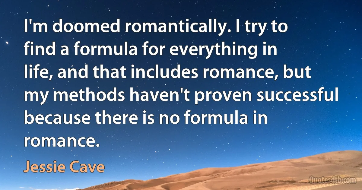 I'm doomed romantically. I try to find a formula for everything in life, and that includes romance, but my methods haven't proven successful because there is no formula in romance. (Jessie Cave)