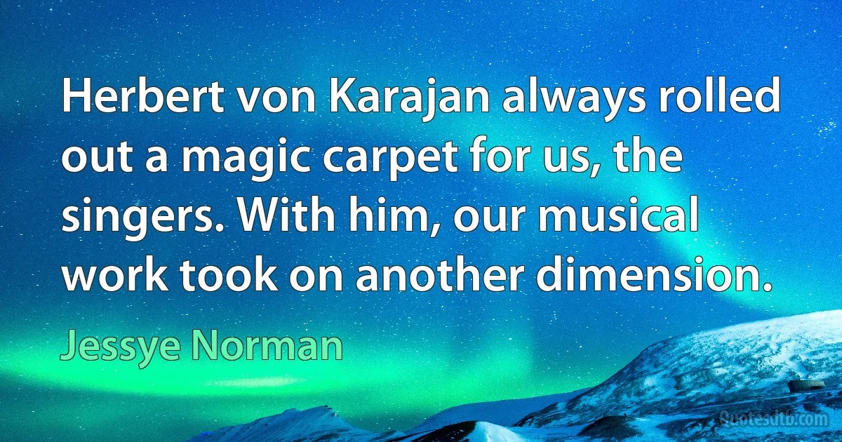 Herbert von Karajan always rolled out a magic carpet for us, the singers. With him, our musical work took on another dimension. (Jessye Norman)