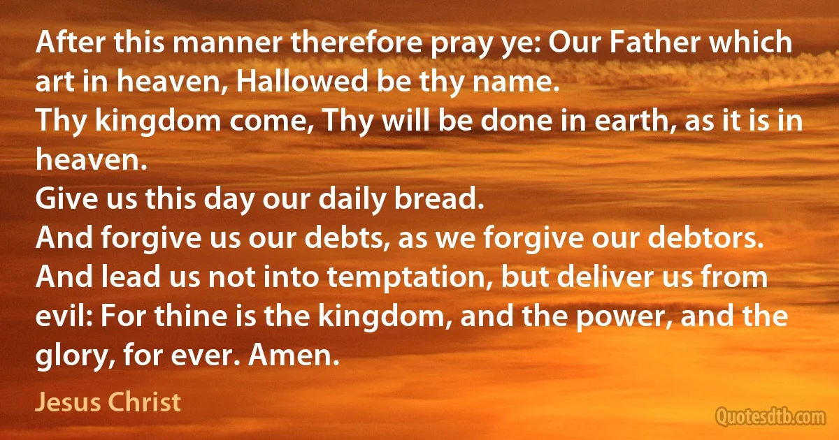 After this manner therefore pray ye: Our Father which art in heaven, Hallowed be thy name.
Thy kingdom come, Thy will be done in earth, as it is in heaven.
Give us this day our daily bread.
And forgive us our debts, as we forgive our debtors.
And lead us not into temptation, but deliver us from evil: For thine is the kingdom, and the power, and the glory, for ever. Amen. (Jesus Christ)