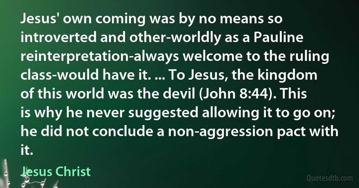 Jesus' own coming was by no means so introverted and other-worldly as a Pauline reinterpretation-always welcome to the ruling class-would have it. ... To Jesus, the kingdom of this world was the devil (John 8:44). This is why he never suggested allowing it to go on; he did not conclude a non-aggression pact with it. (Jesus Christ)