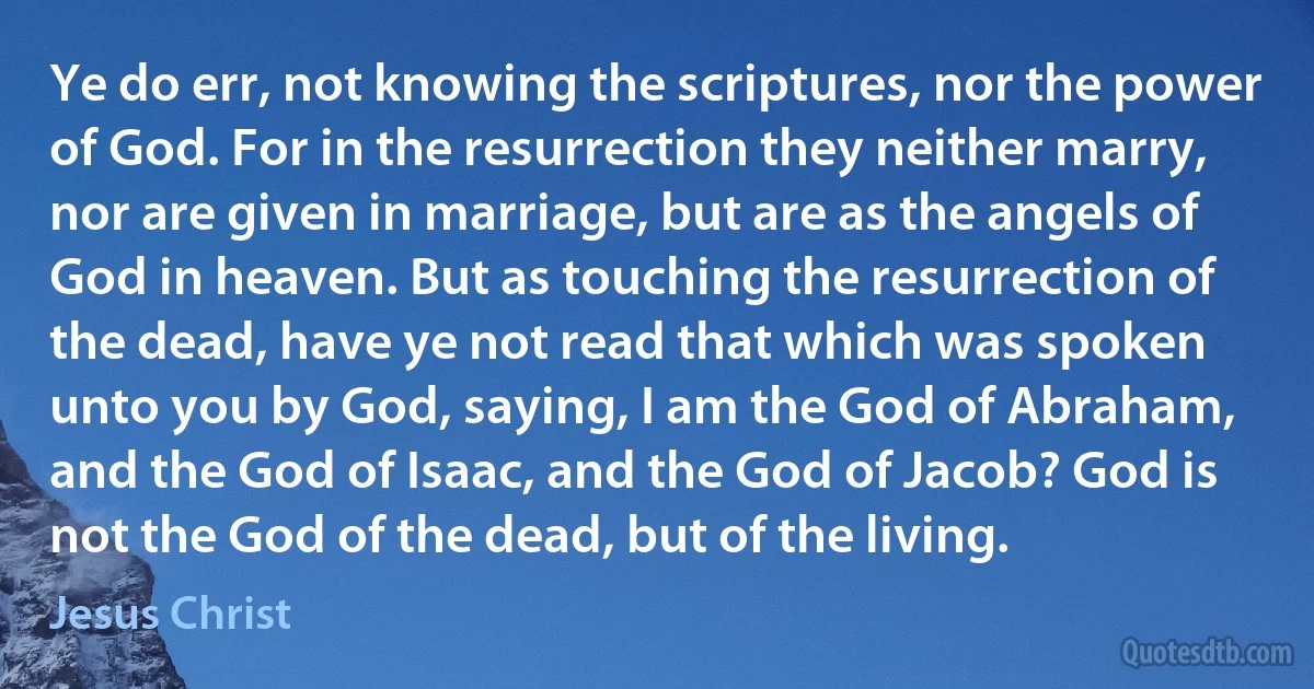 Ye do err, not knowing the scriptures, nor the power of God. For in the resurrection they neither marry, nor are given in marriage, but are as the angels of God in heaven. But as touching the resurrection of the dead, have ye not read that which was spoken unto you by God, saying, I am the God of Abraham, and the God of Isaac, and the God of Jacob? God is not the God of the dead, but of the living. (Jesus Christ)