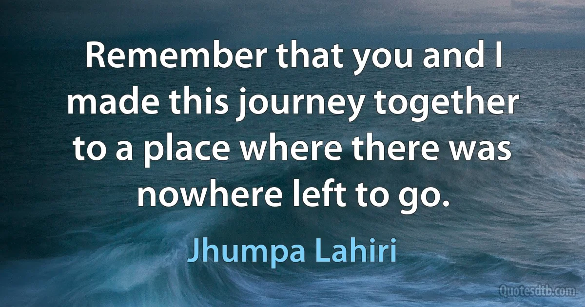 Remember that you and I made this journey together to a place where there was nowhere left to go. (Jhumpa Lahiri)