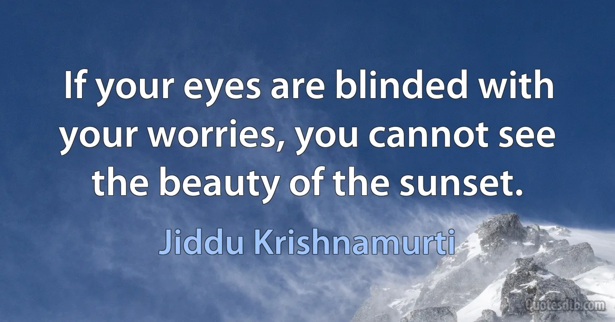 If your eyes are blinded with your worries, you cannot see the beauty of the sunset. (Jiddu Krishnamurti)