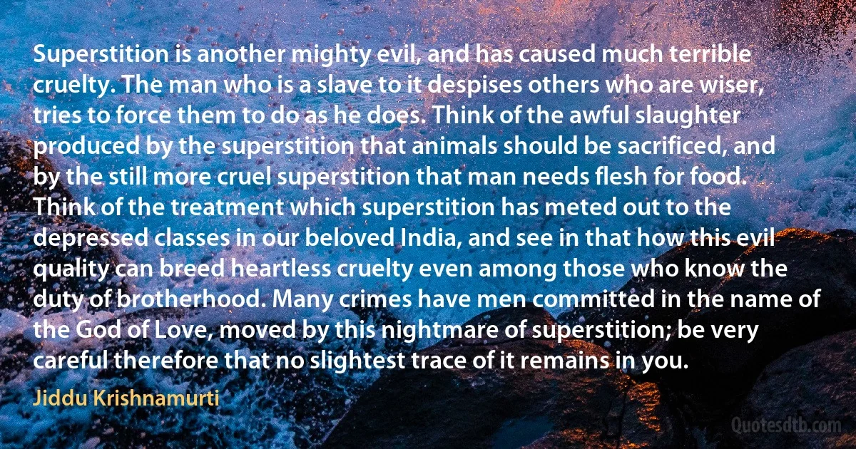 Superstition is another mighty evil, and has caused much terrible cruelty. The man who is a slave to it despises others who are wiser, tries to force them to do as he does. Think of the awful slaughter produced by the superstition that animals should be sacrificed, and by the still more cruel superstition that man needs flesh for food. Think of the treatment which superstition has meted out to the depressed classes in our beloved India, and see in that how this evil quality can breed heartless cruelty even among those who know the duty of brotherhood. Many crimes have men committed in the name of the God of Love, moved by this nightmare of superstition; be very careful therefore that no slightest trace of it remains in you. (Jiddu Krishnamurti)