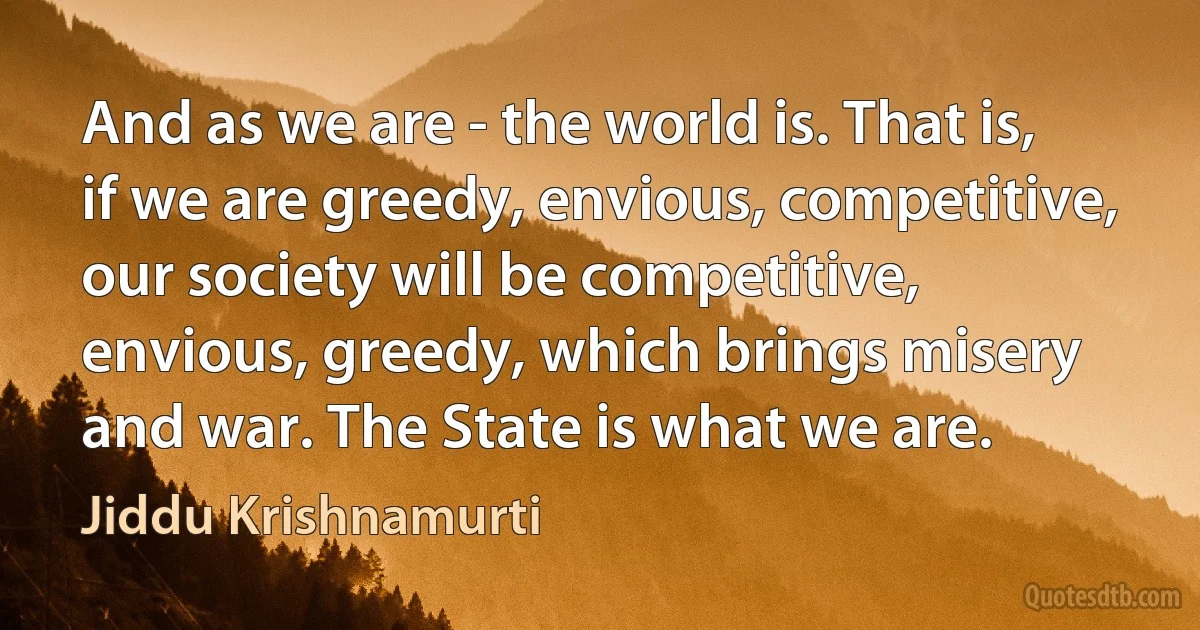 And as we are - the world is. That is, if we are greedy, envious, competitive, our society will be competitive, envious, greedy, which brings misery and war. The State is what we are. (Jiddu Krishnamurti)