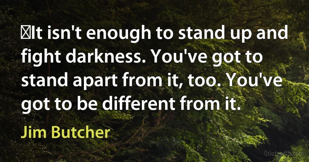 ‎It isn't enough to stand up and fight darkness. You've got to stand apart from it, too. You've got to be different from it. (Jim Butcher)