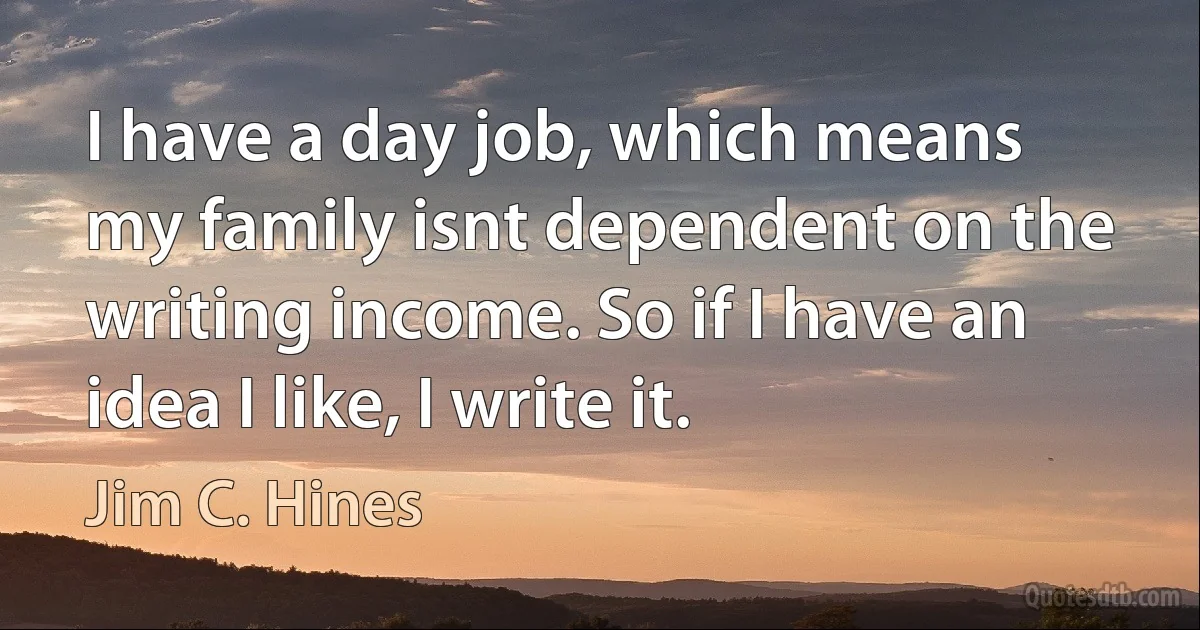 I have a day job, which means my family isnt dependent on the writing income. So if I have an idea I like, I write it. (Jim C. Hines)