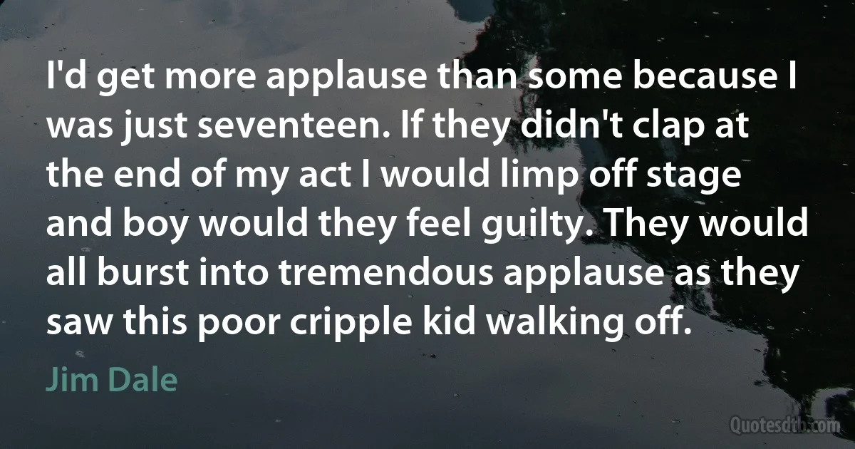 I'd get more applause than some because I was just seventeen. If they didn't clap at the end of my act I would limp off stage and boy would they feel guilty. They would all burst into tremendous applause as they saw this poor cripple kid walking off. (Jim Dale)