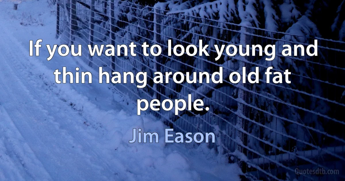 If you want to look young and thin hang around old fat people. (Jim Eason)