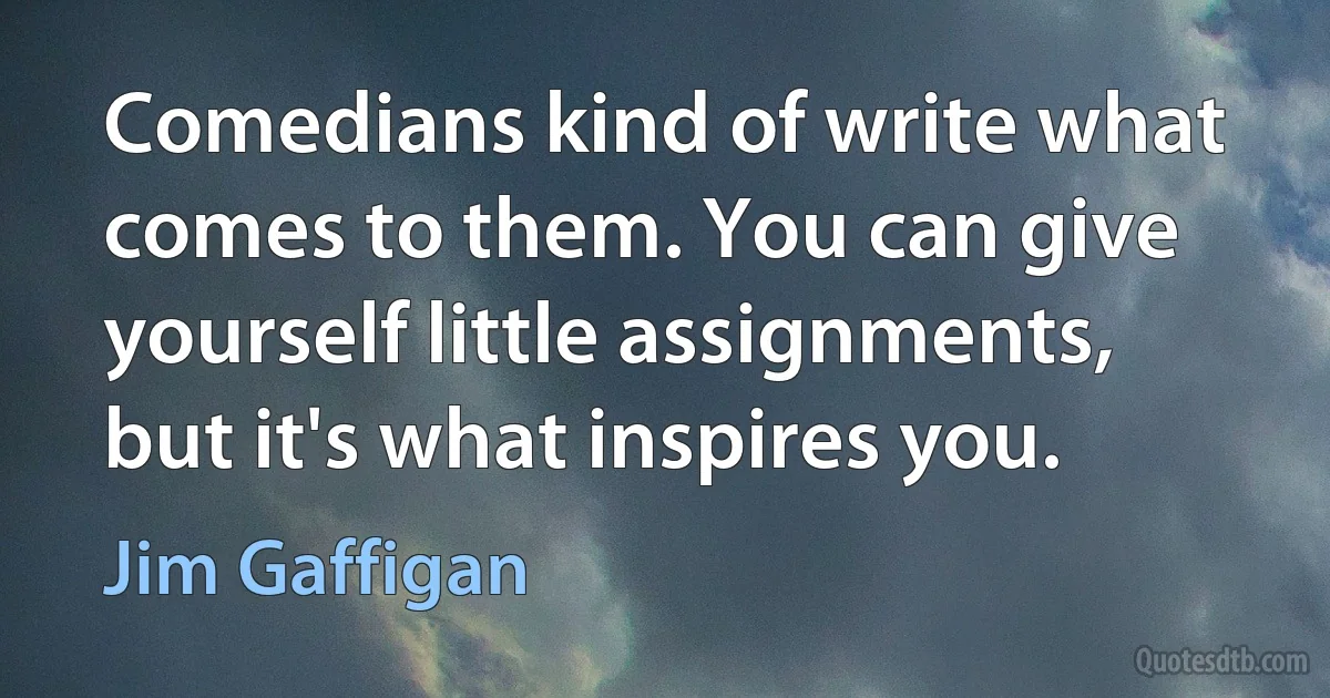 Comedians kind of write what comes to them. You can give yourself little assignments, but it's what inspires you. (Jim Gaffigan)