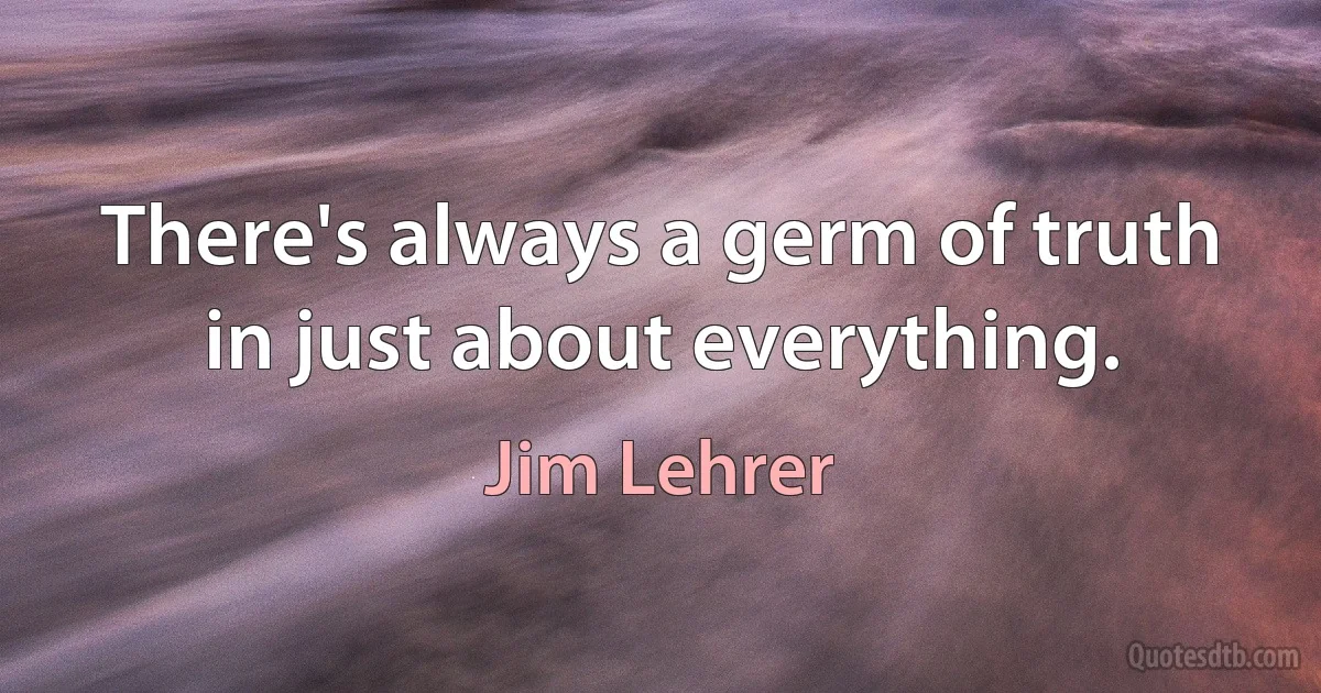 There's always a germ of truth in just about everything. (Jim Lehrer)