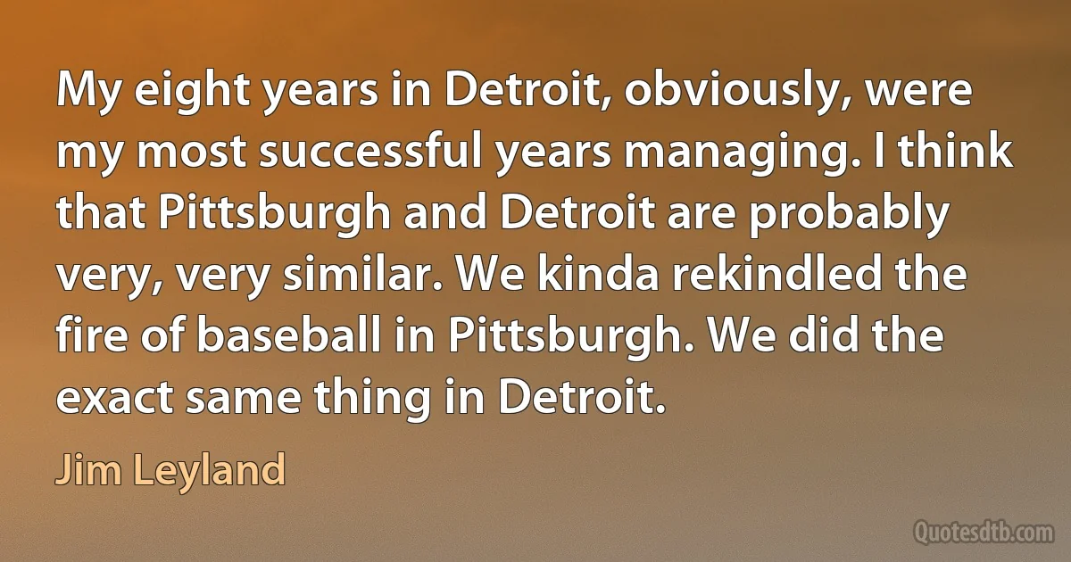 My eight years in Detroit, obviously, were my most successful years managing. I think that Pittsburgh and Detroit are probably very, very similar. We kinda rekindled the fire of baseball in Pittsburgh. We did the exact same thing in Detroit. (Jim Leyland)