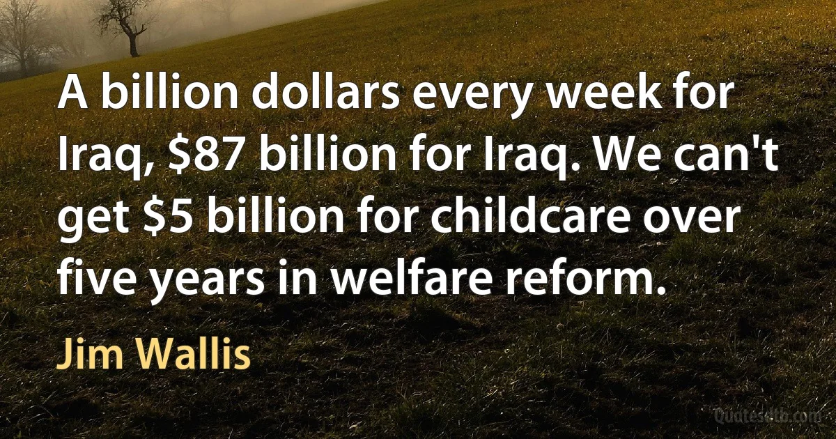 A billion dollars every week for Iraq, $87 billion for Iraq. We can't get $5 billion for childcare over five years in welfare reform. (Jim Wallis)