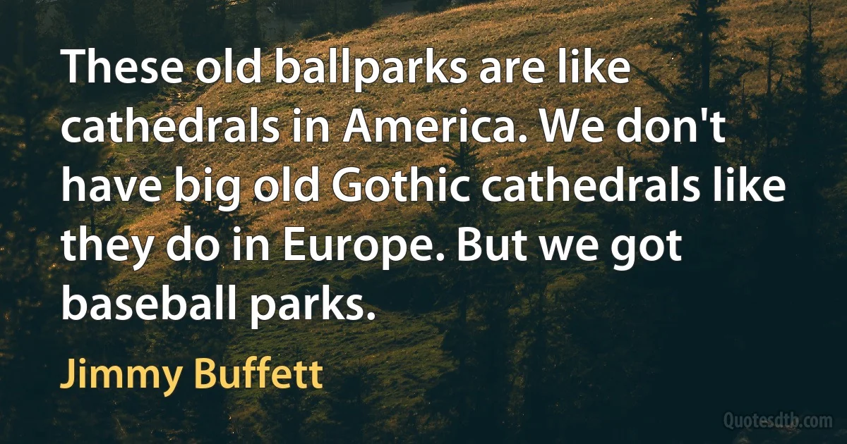 These old ballparks are like cathedrals in America. We don't have big old Gothic cathedrals like they do in Europe. But we got baseball parks. (Jimmy Buffett)