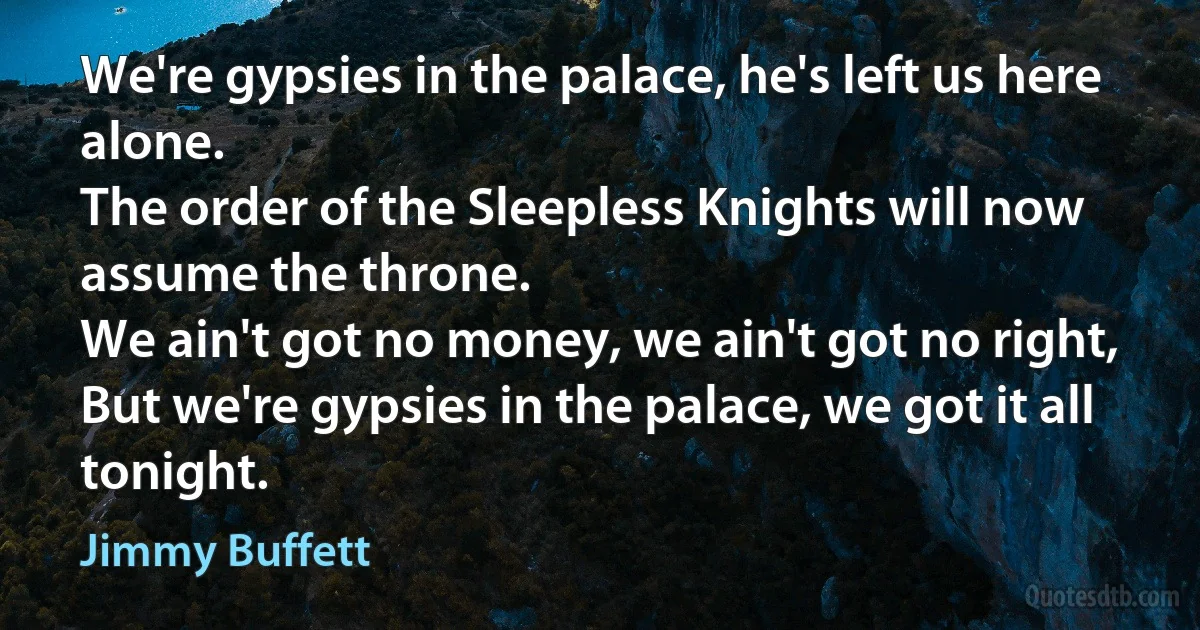 We're gypsies in the palace, he's left us here alone.
The order of the Sleepless Knights will now assume the throne.
We ain't got no money, we ain't got no right,
But we're gypsies in the palace, we got it all tonight. (Jimmy Buffett)