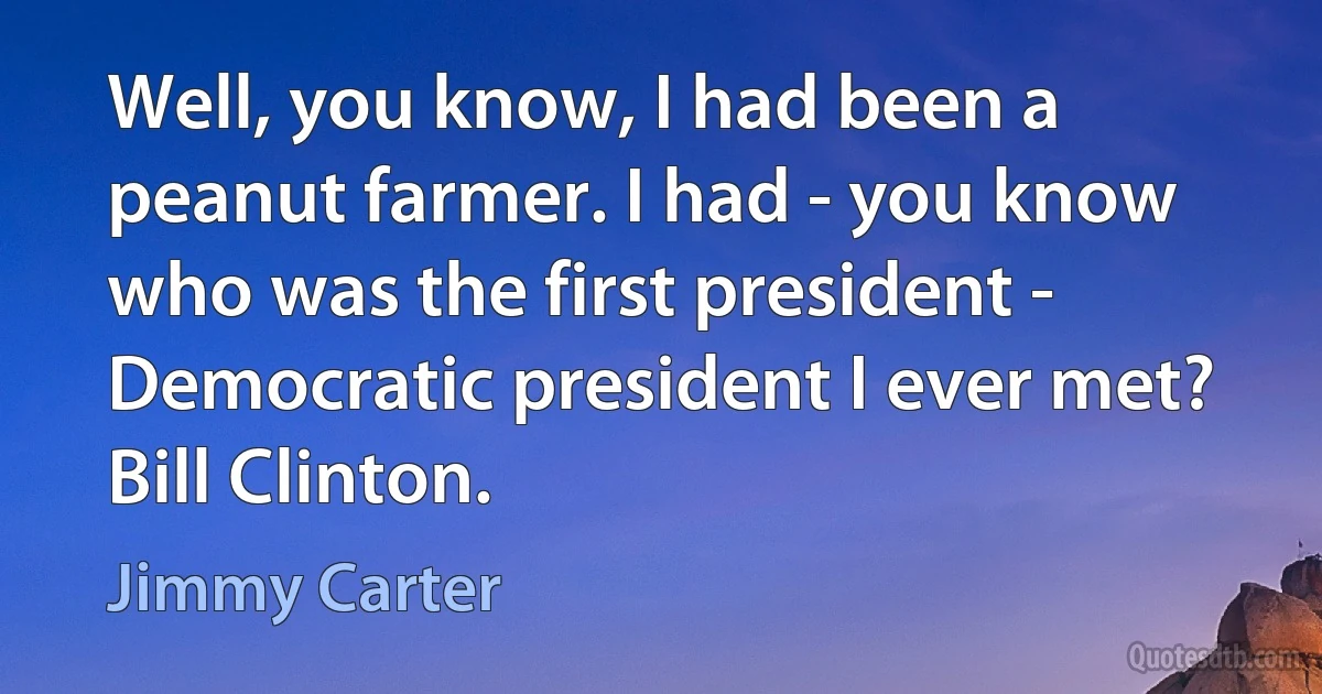 Well, you know, I had been a peanut farmer. I had - you know who was the first president - Democratic president I ever met? Bill Clinton. (Jimmy Carter)