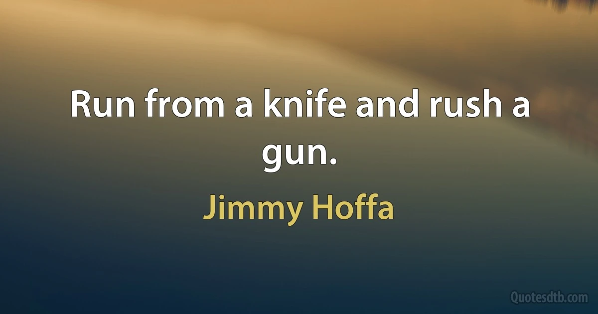 Run from a knife and rush a gun. (Jimmy Hoffa)