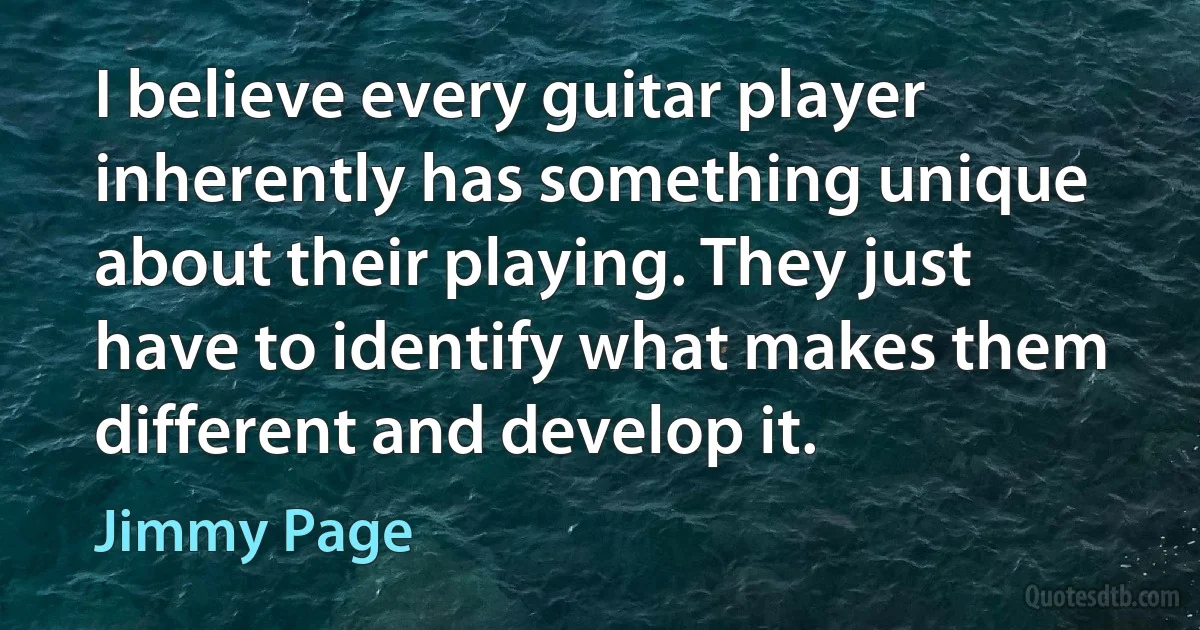 I believe every guitar player inherently has something unique about their playing. They just have to identify what makes them different and develop it. (Jimmy Page)