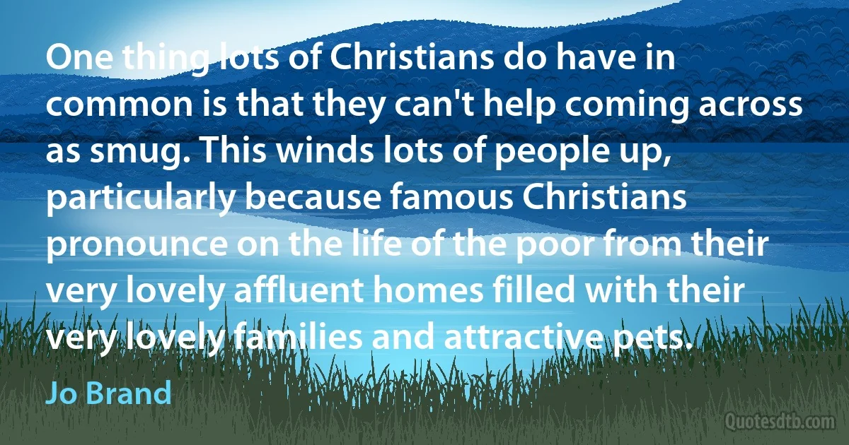 One thing lots of Christians do have in common is that they can't help coming across as smug. This winds lots of people up, particularly because famous Christians pronounce on the life of the poor from their very lovely affluent homes filled with their very lovely families and attractive pets. (Jo Brand)