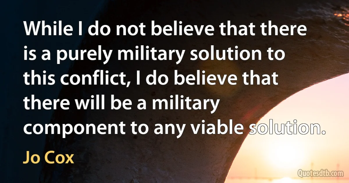 While I do not believe that there is a purely military solution to this conflict, I do believe that there will be a military component to any viable solution. (Jo Cox)