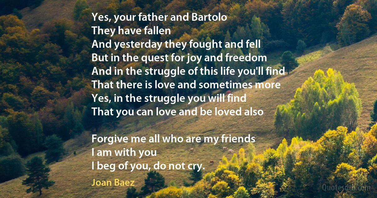 Yes, your father and Bartolo
They have fallen
And yesterday they fought and fell
But in the quest for joy and freedom
And in the struggle of this life you'll find
That there is love and sometimes more
Yes, in the struggle you will find
That you can love and be loved also

Forgive me all who are my friends
I am with you
I beg of you, do not cry. (Joan Baez)