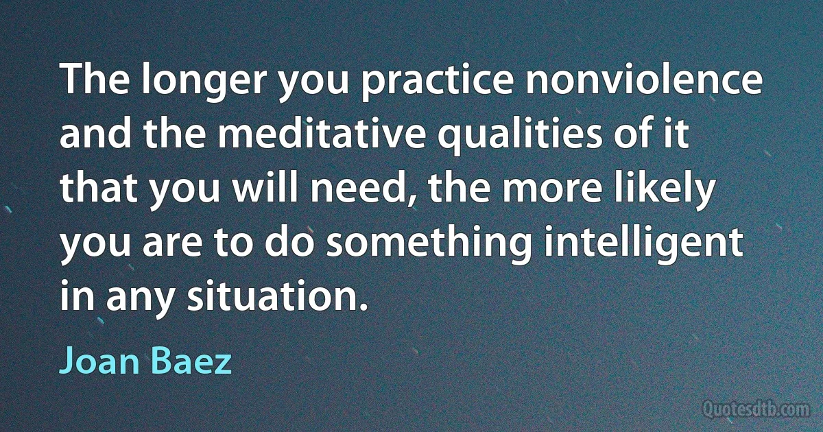 The longer you practice nonviolence and the meditative qualities of it that you will need, the more likely you are to do something intelligent in any situation. (Joan Baez)