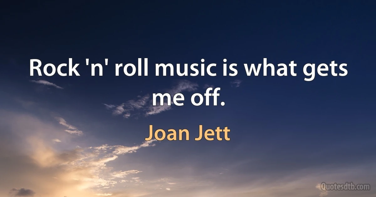 Rock 'n' roll music is what gets me off. (Joan Jett)