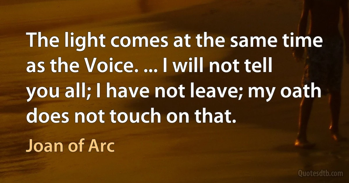 The light comes at the same time as the Voice. ... I will not tell you all; I have not leave; my oath does not touch on that. (Joan of Arc)