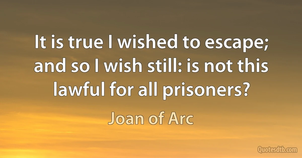 It is true I wished to escape; and so I wish still: is not this lawful for all prisoners? (Joan of Arc)