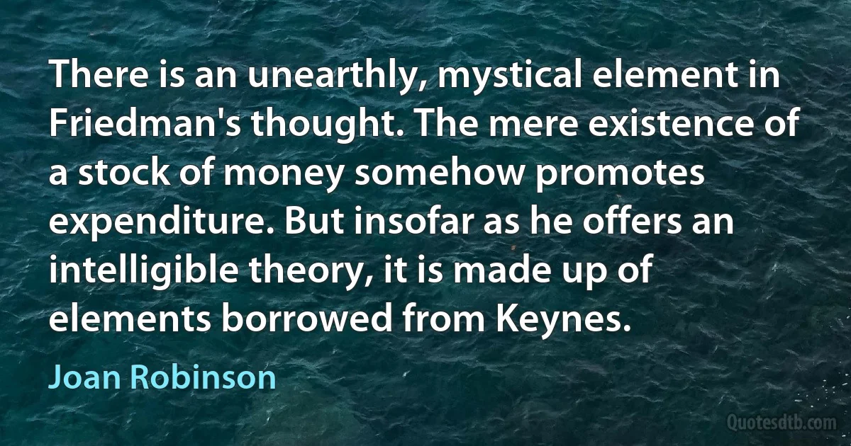 There is an unearthly, mystical element in Friedman's thought. The mere existence of a stock of money somehow promotes expenditure. But insofar as he offers an intelligible theory, it is made up of elements borrowed from Keynes. (Joan Robinson)