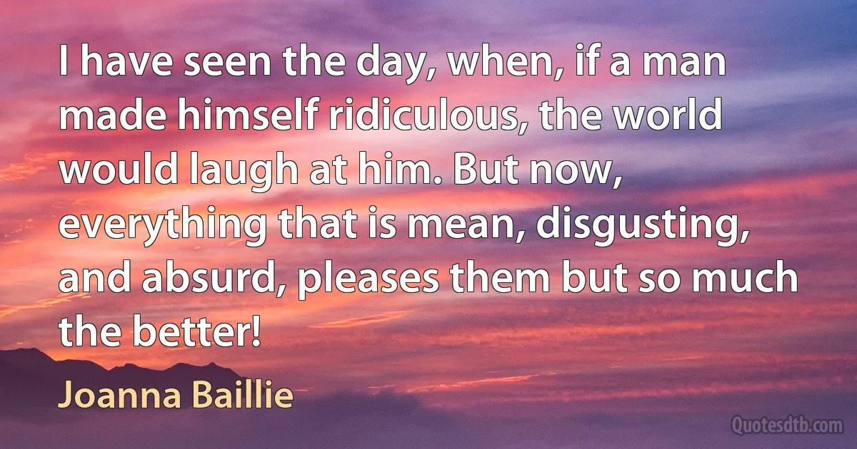 I have seen the day, when, if a man made himself ridiculous, the world would laugh at him. But now, everything that is mean, disgusting, and absurd, pleases them but so much the better! (Joanna Baillie)