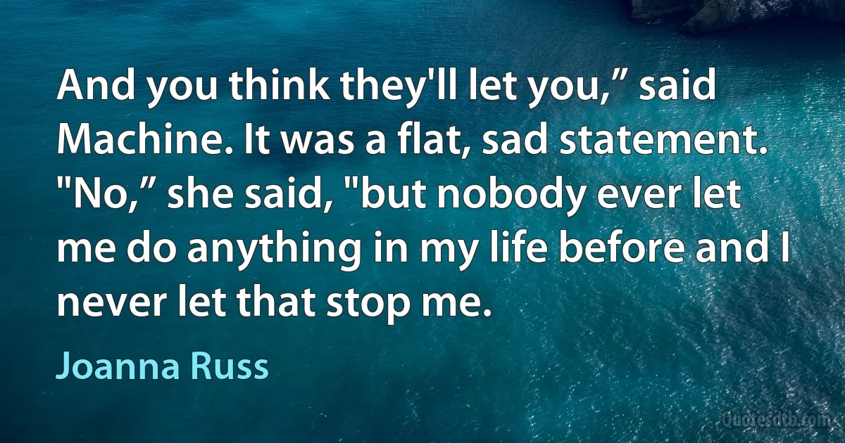 And you think they'll let you,” said Machine. It was a flat, sad statement.
"No,” she said, "but nobody ever let me do anything in my life before and I never let that stop me. (Joanna Russ)