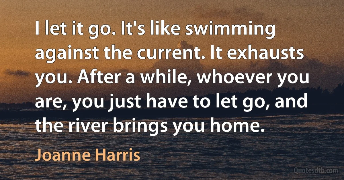 I let it go. It's like swimming against the current. It exhausts you. After a while, whoever you are, you just have to let go, and the river brings you home. (Joanne Harris)