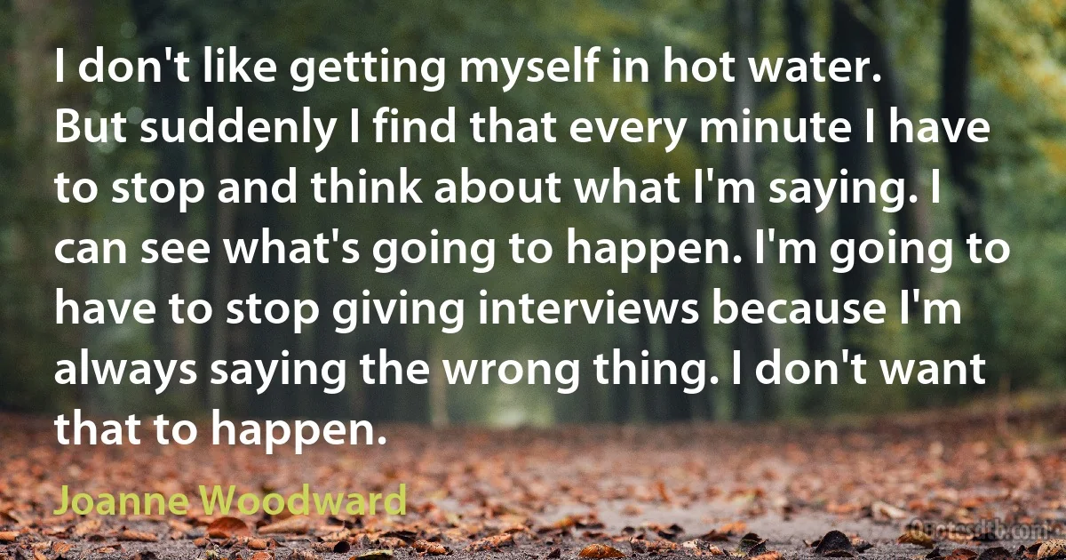 I don't like getting myself in hot water. But suddenly I find that every minute I have to stop and think about what I'm saying. I can see what's going to happen. I'm going to have to stop giving interviews because I'm always saying the wrong thing. I don't want that to happen. (Joanne Woodward)