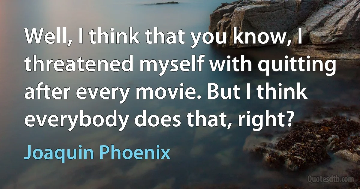 Well, I think that you know, I threatened myself with quitting after every movie. But I think everybody does that, right? (Joaquin Phoenix)