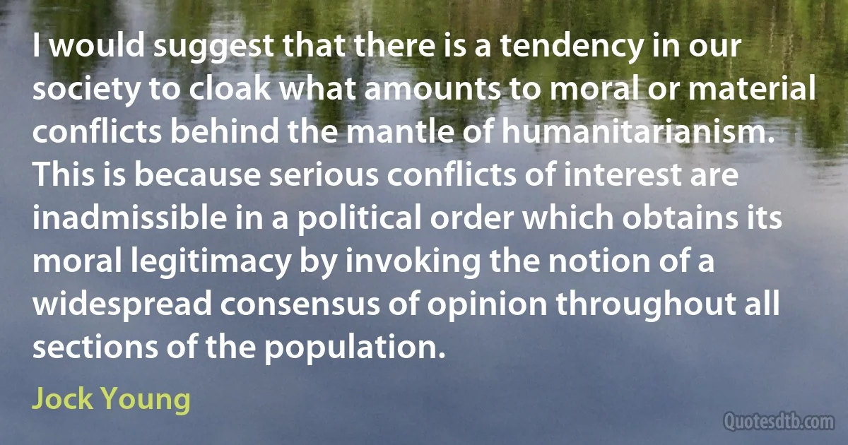 I would suggest that there is a tendency in our society to cloak what amounts to moral or material conflicts behind the mantle of humanitarianism. This is because serious conflicts of interest are inadmissible in a political order which obtains its moral legitimacy by invoking the notion of a widespread consensus of opinion throughout all sections of the population. (Jock Young)