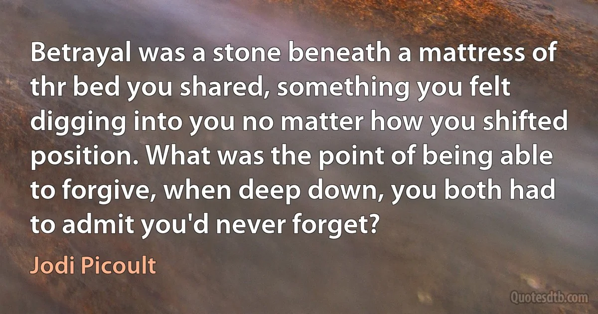 Betrayal was a stone beneath a mattress of thr bed you shared, something you felt digging into you no matter how you shifted position. What was the point of being able to forgive, when deep down, you both had to admit you'd never forget? (Jodi Picoult)