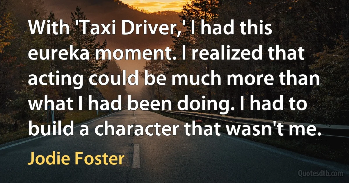 With 'Taxi Driver,' I had this eureka moment. I realized that acting could be much more than what I had been doing. I had to build a character that wasn't me. (Jodie Foster)