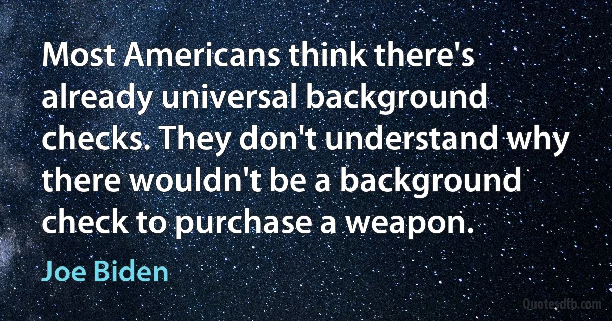 Most Americans think there's already universal background checks. They don't understand why there wouldn't be a background check to purchase a weapon. (Joe Biden)