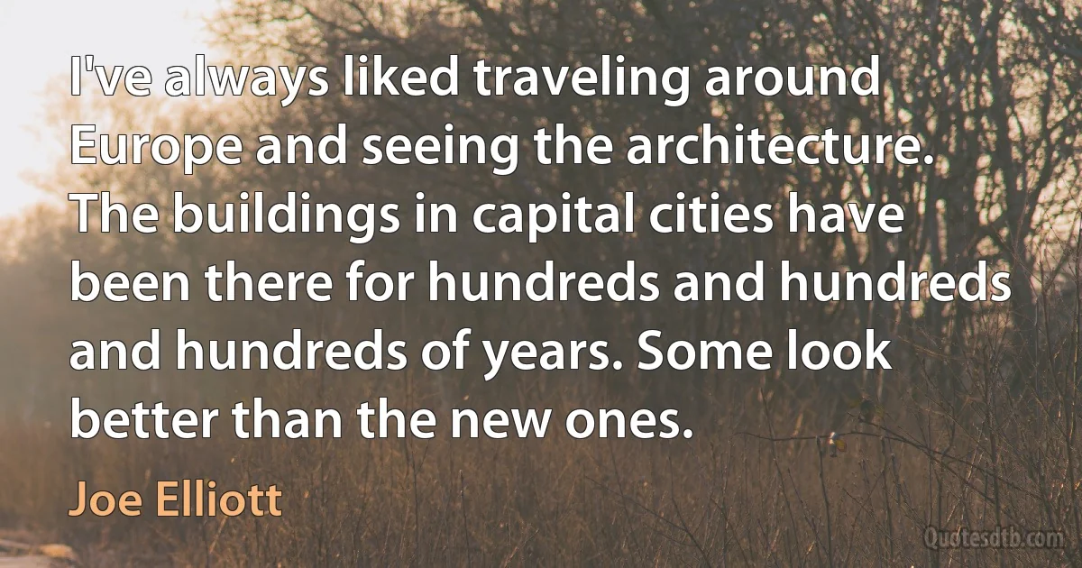 I've always liked traveling around Europe and seeing the architecture. The buildings in capital cities have been there for hundreds and hundreds and hundreds of years. Some look better than the new ones. (Joe Elliott)